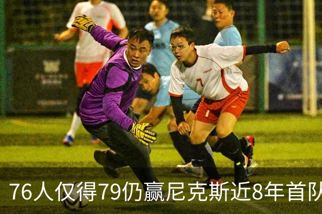 76人仅得79仍赢尼克斯近8年首队 篮网大胜骑士